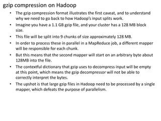 gzipcompression on Hadoop 
•The gzipcompression format illustrates the first caveat, and to understand why we need to go back to how Hadoop’sinput splits work. 
•Imagine you have a 1.1 GB gzipfile, and your cluster has a 128 MB block size. 
•This file will be split into 9 chunks of size approximately 128 MB. 
•In order to process these in parallel in a MapReduce job, a different mapperwill be responsible for each chunk. 
•But this means that the second mapperwill start on an arbitrary byte about 128MB into the file. 
•The contextfuldictionary that gzipuses to decompress input will be empty at this point, which means the gzipdecompressorwill not be able to correctly interpret the bytes. 
•The upshot is that large gzipfiles in Hadoop need to be processed by a single mapper, which defeats the purpose of parallelism.  