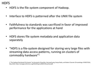 HDFS 
•HDFS is the file system component of Hadoop. 
•Interface to HDFS is patterned after the UNIX file system 
•Faithfulness to standards was sacrificed in favor of improved performance for the applications at hand 
•HDFS stores file system metadata and application data separately 
•“HDFS is a file-system designed for storing very large files with streaming data access patterns, running on clusters of commodity hardware”1 
1 “The Hadoop Distributed File System” by Konstantin Shvachko, HairongKuang, Sanjay Radia, and Robert Chansler(Proceedings of MSST2010, May 2010, http:// storageconference.org/2010/Papers/MSST/Shvachko.pdf)  