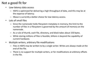 Not a good fit for 
•Low-latency data access 
–HDFS is optimized for delivering a high throughput of data, and this may be at the expense of latency. 
–Hbaseis currently a better choice for low-latency access. 
•Lots of small files 
–Since the namenode holds filesystemmetadata in memory, the limit to the number of files in a filesystemis governed by the amount of memory on the namenode. 
–As a rule of thumb, each file, directory, and block takes about 150 bytes. 
–While storing millions of files is feasible, billions is beyond the capability of current hardware. 
•Multiple writers, arbitrary file modifications 
–Files in HDFS may be written to by a single writer. Writes are always made at the end of the file. 
–There is no support for multiple writers, or for modifications at arbitrary offsets in the file.  