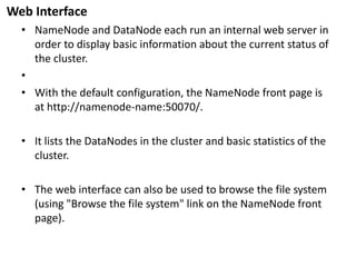 Web Interface 
•NameNodeand DataNodeeach run an internal web server in order to display basic information about the current status of the cluster. 
• 
•With the default configuration, the NameNodefront page is athttp://namenode-name:50070/. 
•It lists the DataNodesin the cluster and basic statistics of the cluster. 
•The web interface can also be used to browse the file system (using "Browse the file system" link on the NameNodefront page).  