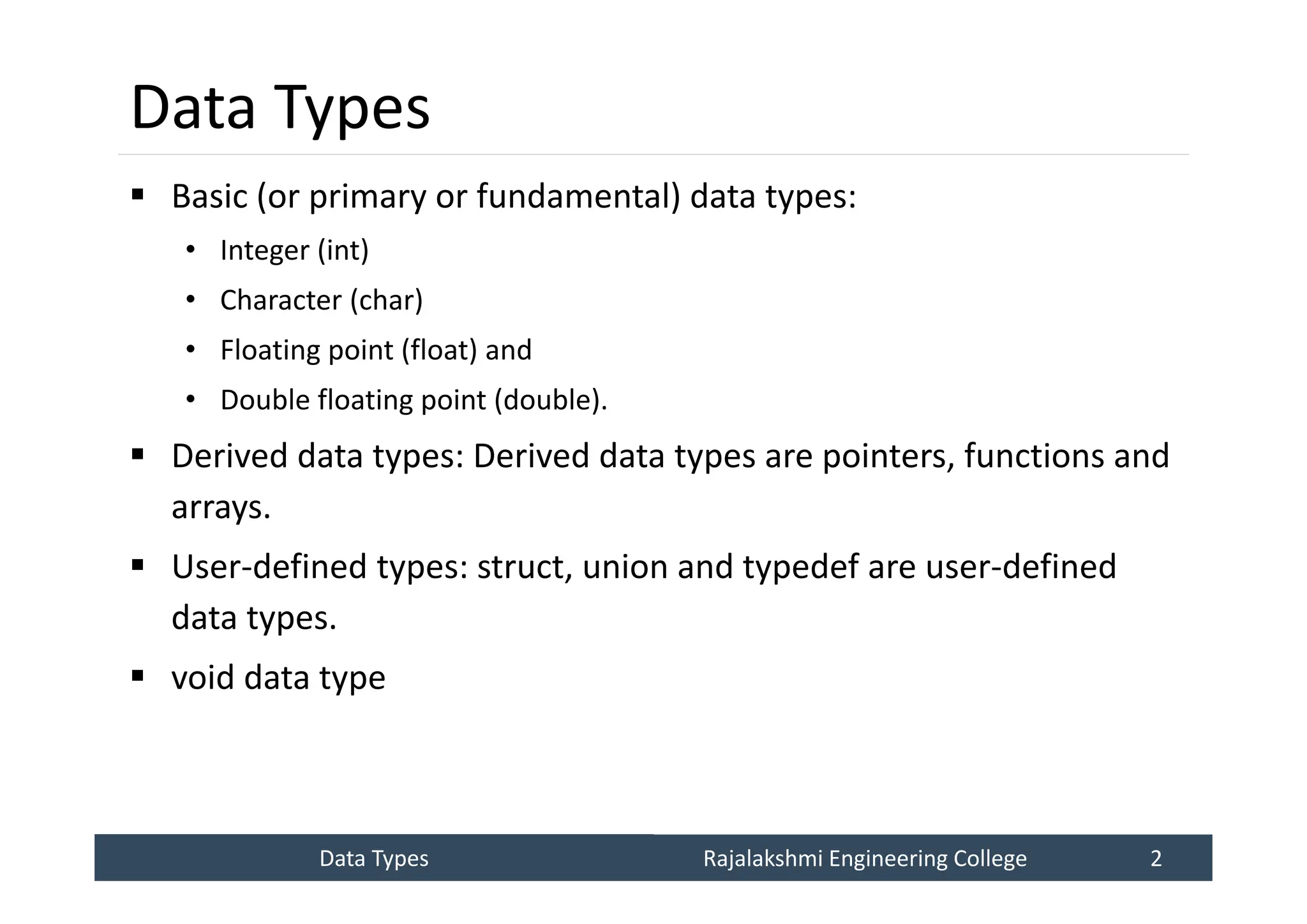 Data Types
Data Types Rajalakshmi Engineering College 2
Rajalakshmi Engineering College 2
Data Types
 Basic (or primary or fundamental) data types:
• Integer (int)
• Character (char)
• Floating point (float) and
• Double floating point (double).
 Derived data types: Derived data types are pointers, functions and
arrays.
 User-defined types: struct, union and typedef are user-defined
data types.
 void data type
 