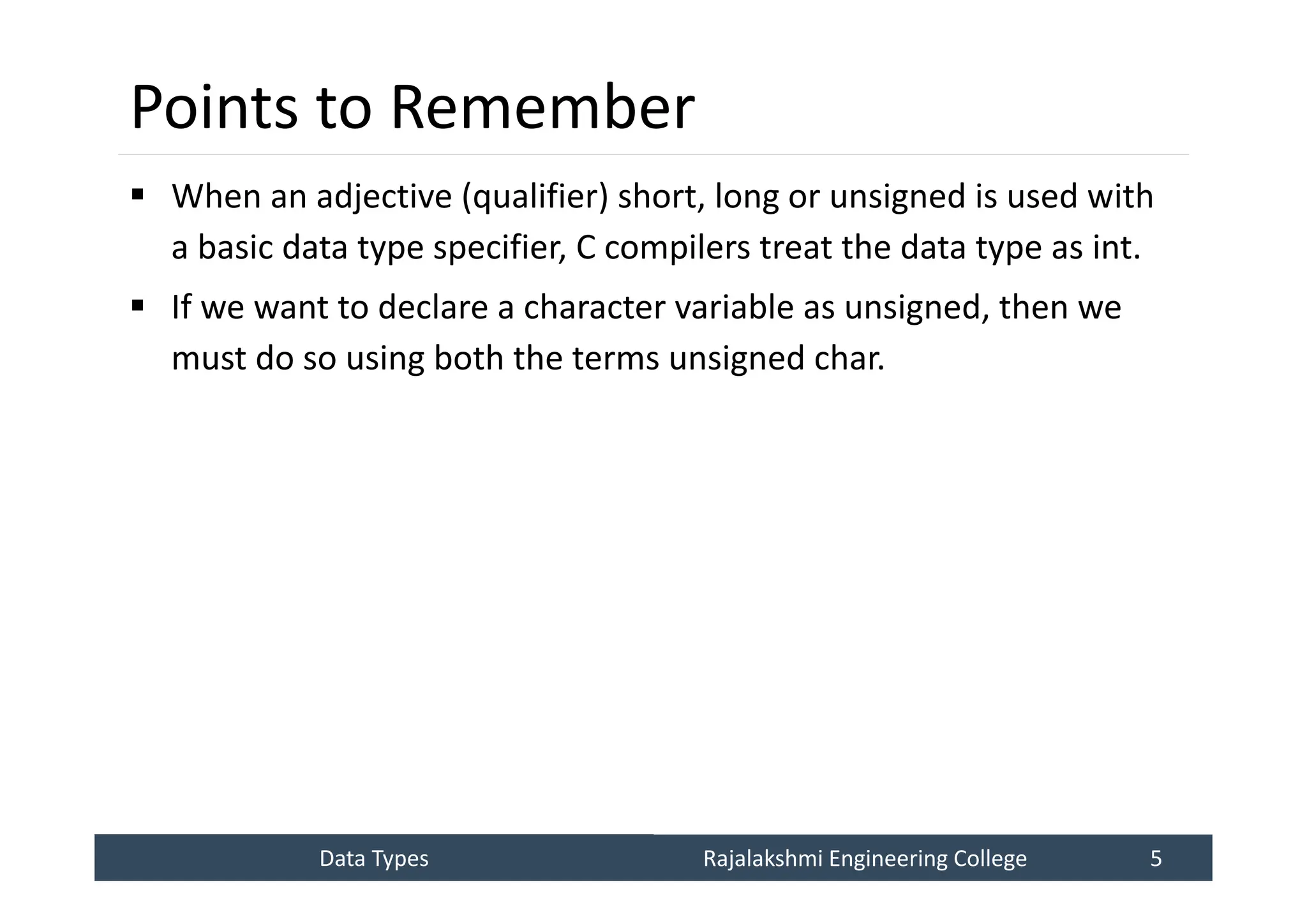 Data Types
Data Types Rajalakshmi Engineering College 5
Rajalakshmi Engineering College 5
Points to Remember
 When an adjective (qualifier) short, long or unsigned is used with
a basic data type specifier, C compilers treat the data type as int.
 If we want to declare a character variable as unsigned, then we
must do so using both the terms unsigned char.
 
