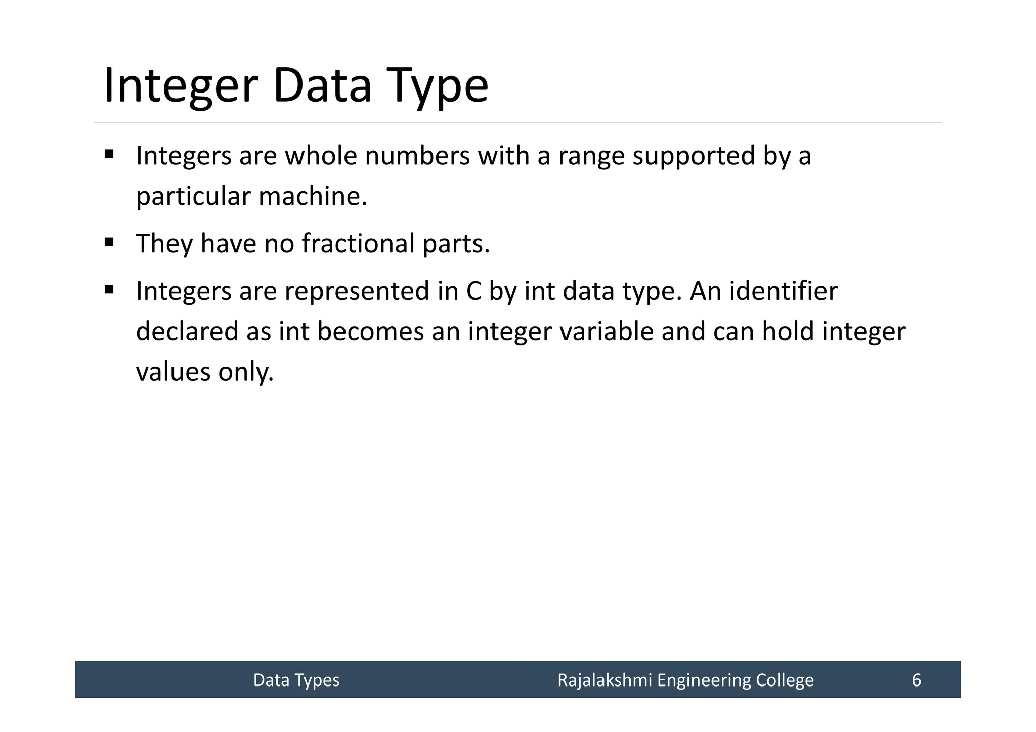 Data Types
Data Types Rajalakshmi Engineering College 6
Rajalakshmi Engineering College 6
Integer Data Type
 Integers are whole numbers with a range supported by a
particular machine.
 They have no fractional parts.
 Integers are represented in C by int data type. An identifier
declared as int becomes an integer variable and can hold integer
values only.
 