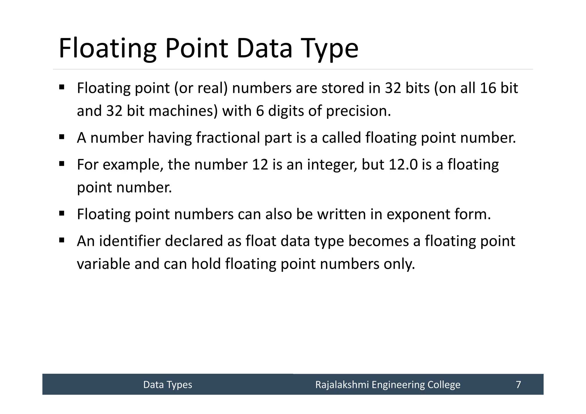 Data Types
Data Types Rajalakshmi Engineering College 7
Rajalakshmi Engineering College 7
Floating Point Data Type
 Floating point (or real) numbers are stored in 32 bits (on all 16 bit
and 32 bit machines) with 6 digits of precision.
 A number having fractional part is a called floating point number.
 For example, the number 12 is an integer, but 12.0 is a floating
point number.
 Floating point numbers can also be written in exponent form.
 An identifier declared as float data type becomes a floating point
variable and can hold floating point numbers only.
 
