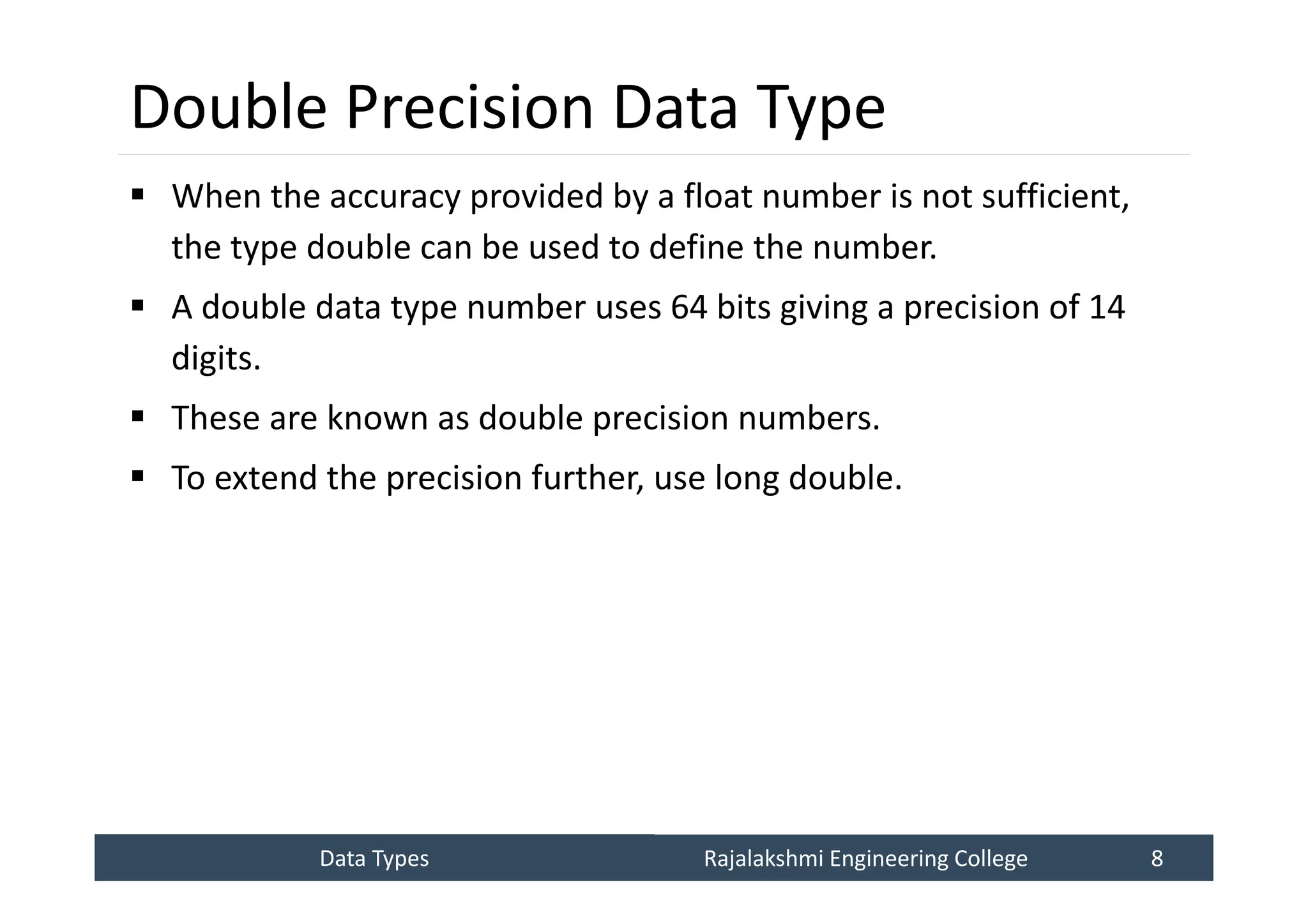 Data Types
Data Types Rajalakshmi Engineering College 8
Rajalakshmi Engineering College 8
Double Precision Data Type
 When the accuracy provided by a float number is not sufficient,
the type double can be used to define the number.
 A double data type number uses 64 bits giving a precision of 14
digits.
 These are known as double precision numbers.
 To extend the precision further, use long double.
 