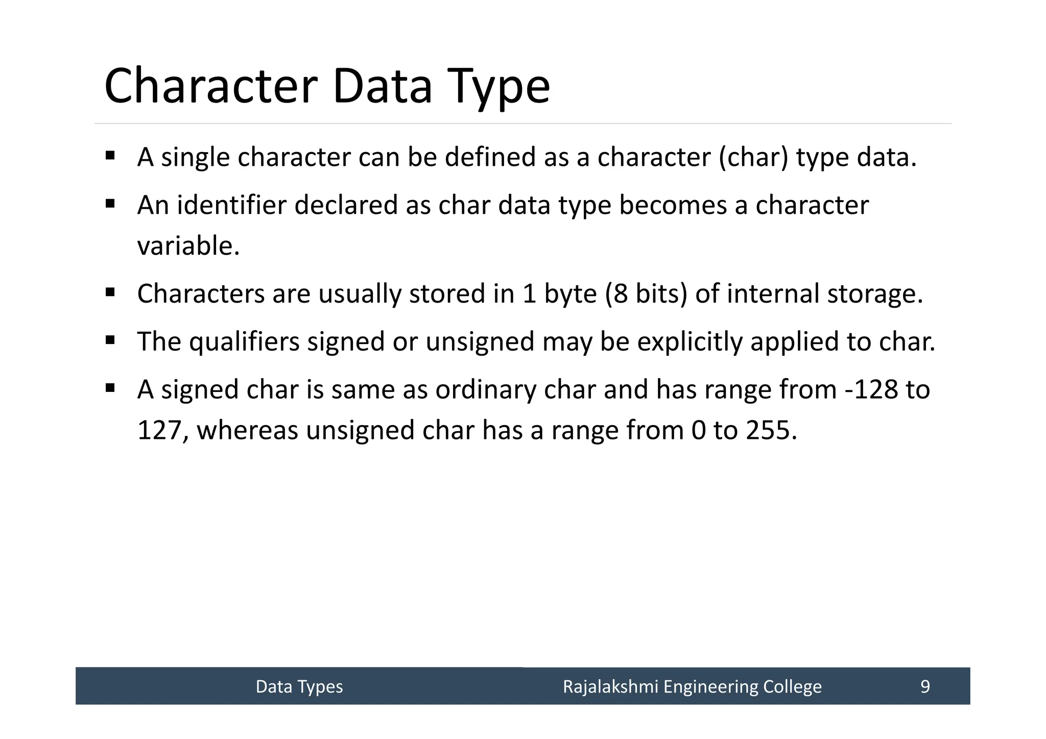 Data Types
Data Types Rajalakshmi Engineering College 9
Rajalakshmi Engineering College 9
Character Data Type
 A single character can be defined as a character (char) type data.
 An identifier declared as char data type becomes a character
variable.
 Characters are usually stored in 1 byte (8 bits) of internal storage.
 The qualifiers signed or unsigned may be explicitly applied to char.
 A signed char is same as ordinary char and has range from -128 to
127, whereas unsigned char has a range from 0 to 255.
 