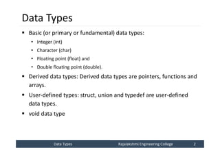Data Types
Data Types Rajalakshmi Engineering College 2
Rajalakshmi Engineering College 2
Data Types
 Basic (or primary or fundamental) data types:
• Integer (int)
• Character (char)
• Floating point (float) and
• Double floating point (double).
 Derived data types: Derived data types are pointers, functions and
arrays.
 User-defined types: struct, union and typedef are user-defined
data types.
 void data type
 