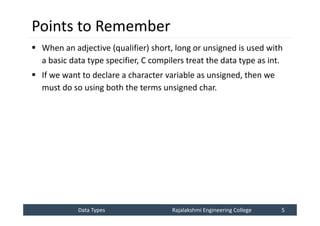 Data Types
Data Types Rajalakshmi Engineering College 5
Rajalakshmi Engineering College 5
Points to Remember
 When an adjective (qualifier) short, long or unsigned is used with
a basic data type specifier, C compilers treat the data type as int.
 If we want to declare a character variable as unsigned, then we
must do so using both the terms unsigned char.
 