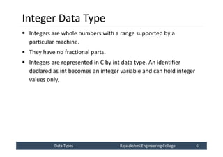 Data Types
Data Types Rajalakshmi Engineering College 6
Rajalakshmi Engineering College 6
Integer Data Type
 Integers are whole numbers with a range supported by a
particular machine.
 They have no fractional parts.
 Integers are represented in C by int data type. An identifier
declared as int becomes an integer variable and can hold integer
values only.
 