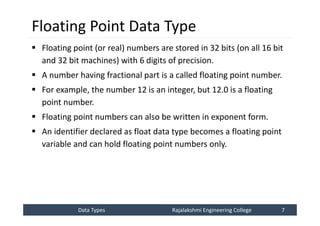 Data Types
Data Types Rajalakshmi Engineering College 7
Rajalakshmi Engineering College 7
Floating Point Data Type
 Floating point (or real) numbers are stored in 32 bits (on all 16 bit
and 32 bit machines) with 6 digits of precision.
 A number having fractional part is a called floating point number.
 For example, the number 12 is an integer, but 12.0 is a floating
point number.
 Floating point numbers can also be written in exponent form.
 An identifier declared as float data type becomes a floating point
variable and can hold floating point numbers only.
 