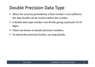 Data Types
Data Types Rajalakshmi Engineering College 8
Rajalakshmi Engineering College 8
Double Precision Data Type
 When the accuracy provided by a float number is not sufficient,
the type double can be used to define the number.
 A double data type number uses 64 bits giving a precision of 14
digits.
 These are known as double precision numbers.
 To extend the precision further, use long double.
 