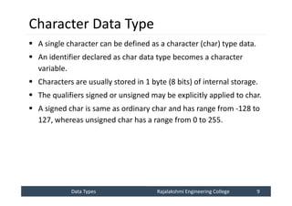 Data Types
Data Types Rajalakshmi Engineering College 9
Rajalakshmi Engineering College 9
Character Data Type
 A single character can be defined as a character (char) type data.
 An identifier declared as char data type becomes a character
variable.
 Characters are usually stored in 1 byte (8 bits) of internal storage.
 The qualifiers signed or unsigned may be explicitly applied to char.
 A signed char is same as ordinary char and has range from -128 to
127, whereas unsigned char has a range from 0 to 255.
 