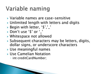 Variable names are case-sensitiveUnlimited length with letters and digitsBegin with letter, ‘$’,’_’Don’t use ‘$’ or ‘_’Whitespace not allowedSubsequent characters may be letters, digits, dollar signs, or underscore charactersUse meaningful namesUse Camelian NotationintcreditCardNumber;Variable naming