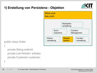 Informationsintegration und Web-Portale
Wintersemester 2014/2015
25
1) Erstellung von Persistenz - Objekten
public class Order
{
private String orderId;
private List<Article> articles;
private Customer customer;
}
Dr. Andreas Walter - Datenintegration & Verwaltung10.11.2014
Klick-und-
bau.com
Waren-
verwaltung
Bestell-
system
Kunden-
verwaltung
Such-
maschine
Content-
Management
Webseiten-
verwaltung
 