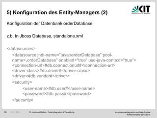 Informationsintegration und Web-Portale
Wintersemester 2014/2015
32
5) Konfiguration des Entity-Managers (2)
Konfiguration der Datenbank orderDatabase
z.b. In Jboss Database, standalone.xml
<datasources>
<datasource jndi-name="java:/orderDatabase" pool-
name=„orderDatabase" enabled="true" use-java-context="true">
<connection-url>#db.connectionurl#</connection-url>
<driver-class>#db.driver#</driver-class>
<driver>#db.vendor#</driver>
<security>
<user-name>#db.user#</user-name>
<password>#db.pass#</password>
</security>
Dr. Andreas Walter - Datenintegration & Verwaltung10.11.2014
 