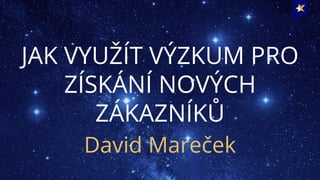 JAK VYUŽÍT VÝZKUM PRO
ZÍSKÁNÍ NOVÝCH
ZÁKAZNÍKŮ
David Mareček
 