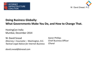 Doing Business Globally:
What Governments Make You Do, and How to Change That.
HostingCon India
Mumbai, December 2014
W. David Snead
Attorney + Counselor – Washington, D.C.
Tactical Legal Advice for Internet Business
david.snead@dsnead.com
Aaron Phillips
Chief Business Officer
CPanel
 