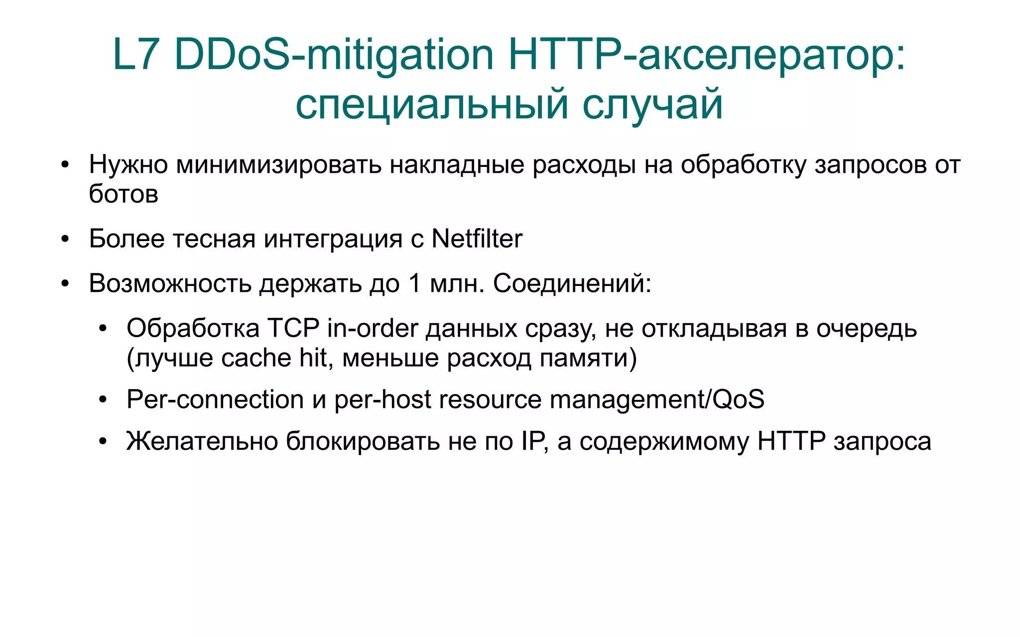 L7 DDoS-mitigation HTTP-акселератор:
               специальный случай
●   Нужно минимизировать накладные расходы на обработку запросов от
    ботов
●   Более тесная интеграция с Netfilter
●   Возможность держать до 1 млн. Cоединений:
    ●   Обработка TCP in-order данных сразу, не откладывая в очередь
        (лучше cache hit, меньше расход памяти)
    ●   Per-connection и per-host resource management/QoS
    ●   Желательно блокировать не по IP, а содержимому HTTP запроса
 