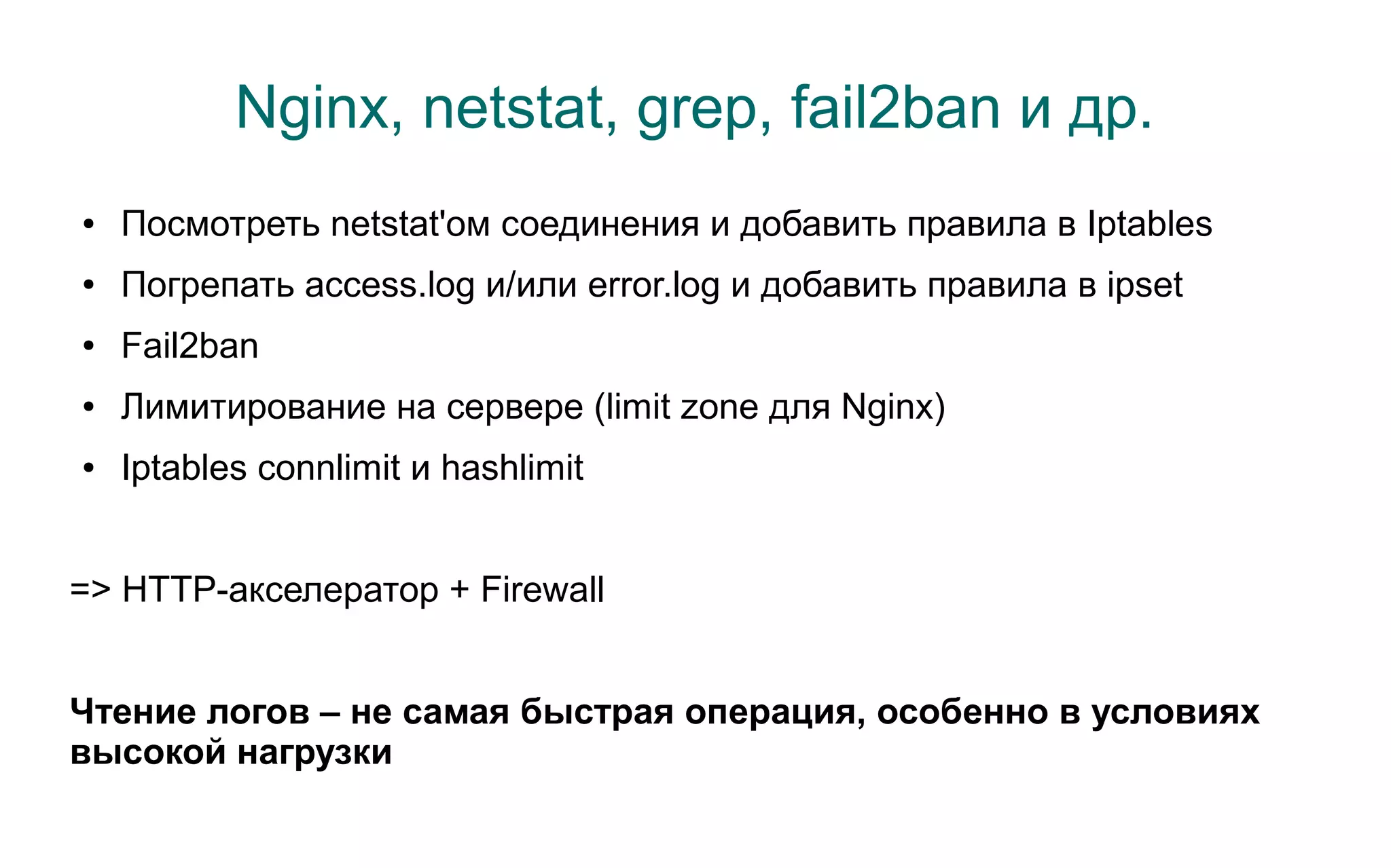 Nginx, netstat, grep, fail2ban и др.
●   Посмотреть netstat'ом соединения и добавить правила в Iptables
●   Погрепать access.log и/или error.log и добавить правила в ipset
●   Fail2ban
●   Лимитирование на сервере (limit zone для Nginx)
●   Iptables connlimit и hashlimit


=> HTTP-акселератор + Firewall


Чтение логов – не самая быстрая операция, особенно в условиях
высокой нагрузки
 