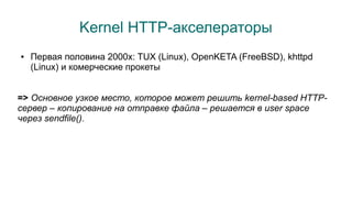 Kernel HTTP-акселераторы
●   Первая половина 2000x: TUX (Linux), OpenKETA (FreeBSD), khttpd
    (Linux) и комерческие прокеты


=> Основное узкое место, которое может решить kernel-based HTTP-
сервер – копирование на отправке файла – решается в user space
через sendfile().
 