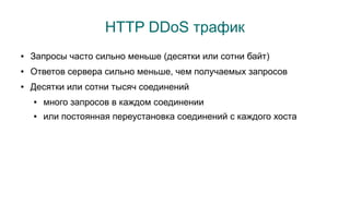 HTTP DDoS трафик
●   Запросы часто сильно меньше (десятки или сотни байт)
●   Ответов сервера сильно меньше, чем получаемых запросов
●   Десятки или сотни тысяч соединений
    ●   много запросов в каждом соединении
    ●   или постоянная переустановка соединений с каждого хоста
 