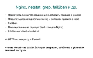 Nginx, netstat, grep, fail2ban и др.
●   Посмотреть netstat'ом соединения и добавить правила в Iptables
●   Погрепать access.log и/или error.log и добавить правила в ipset
●   Fail2ban
●   Лимитирование на сервере (limit zone для Nginx)
●   Iptables connlimit и hashlimit


=> HTTP-акселератор + Firewall


Чтение логов – не самая быстрая операция, особенно в условиях
высокой нагрузки
 