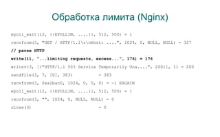Обработка лимита (Nginx)
epoll_wait(12, {{EPOLLIN, ....}}, 512, 500) = 1
recvfrom(3, "GET / HTTP/1.1rnHost: ....", 1024, 0, NULL, NULL) = 327
// parse HTTP
write(11, “...limiting requests, excess...", 176) = 176
writev(3, [{"HTTP/1.1 503 Service Temporarily Una....", 200}], 1) = 200
sendfile(3, 7, [0], 383)          = 383
recvfrom(3, 0xa1bac0, 1024, 0, 0, 0) = -1 EAGAIN
epoll_wait(12, {{EPOLLIN, ....}}, 512, 500) = 1
recvfrom(3, "", 1024, 0, NULL, NULL) = 0
close(3)                          = 0
 