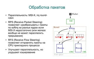 Обработка пакетов
●   Параллельность: MSI-X, irq round-
    robin
●   RPS (Receive Packet Steering)
    позволяет «разбрасывать» пакеты
    по softirq на разных ядрах если
    MSI-X недостаточно (или железо
    вообще не может параллелить
    прерывания)
●   RFS (Receive Flow Steering)
    позволяет отправлять пакеты на
    CPU прикладного процесса
●   Улучшают параллельность, но
    ухудшают кэширование
 