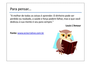 Para pensar...
"A melhor de todas as coisas é aprender. O dinheiro pode ser
perdido ou roubado, a saúde e força podem falhar, mas o que você
dedicou à sua mente é seu para sempre."
                                                    Louis L'Amour

Fonte: www.ociocriativo.com.br
 