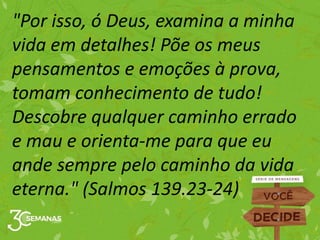 "Por isso, ó Deus, examina a minha
vida em detalhes! Põe os meus
pensamentos e emoções à prova,
tomam conhecimento de tudo!
Descobre qualquer caminho errado
e mau e orienta-me para que eu
ande sempre pelo caminho da vida
eterna." (Salmos 139.23-24)
 
