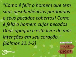 "Como é feliz o homem que tem
suas desobediências perdoadas
e seus pecados cobertos! Como
é feliz o homem cujos pecados
Deus apagou e está livre de más
intenções em seu coração."
(Salmos 32.1-2)
 