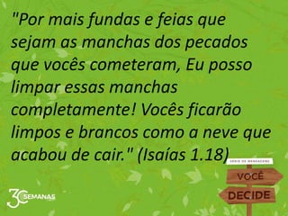 "Por mais fundas e feias que
sejam as manchas dos pecados
que vocês cometeram, Eu posso
limpar essas manchas
completamente! Vocês ficarão
limpos e brancos como a neve que
acabou de cair." (Isaías 1.18)
 