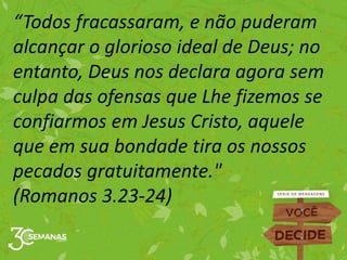 “Todos fracassaram, e não puderam
alcançar o glorioso ideal de Deus; no
entanto, Deus nos declara agora sem
culpa das ofensas que Lhe fizemos se
confiarmos em Jesus Cristo, aquele
que em sua bondade tira os nossos
pecados gratuitamente."
(Romanos 3.23-24)
 