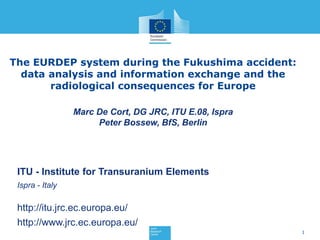 The EURDEP system during the Fukushima accident:
  data analysis and information exchange and the
       radiological consequences for Europe

                 Marc De Cort, DG JRC, ITU E.08, Ispra
                      Peter Bossew, BfS, Berlin




 ITU - Institute for Transuranium Elements
 Ispra - Italy

 http://itu.jrc.ec.europa.eu/
 http://www.jrc.ec.europa.eu/
                                                         1
 