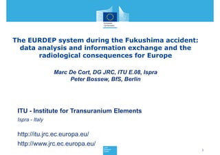 The EURDEP system during the Fukushima accident:
  data analysis and information exchange and the
       radiological consequences for Europe

                 Marc De Cort, DG JRC, ITU E.08, Ispra
                      Peter Bossew, BfS, Berlin




 ITU - Institute for Transuranium Elements
 Ispra - Italy

 http://itu.jrc.ec.europa.eu/
 http://www.jrc.ec.europa.eu/
                                                         1
 