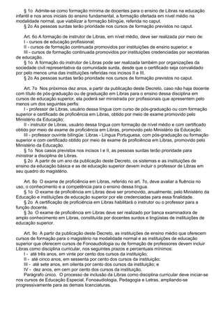 § 1o Admite-se como formação mínima de docentes para o ensino de Libras na educação
infantil e nos anos iniciais do ensino fundamental, a formação ofertada em nível médio na
modalidade normal, que viabilizar a formação bilíngüe, referida no caput.
§ 2o As pessoas surdas terão prioridade nos cursos de formação previstos no caput.
Art. 6o A formação de instrutor de Libras, em nível médio, deve ser realizada por meio de:
I - cursos de educação profissional;
II - cursos de formação continuada promovidos por instituições de ensino superior; e
III - cursos de formação continuada promovidos por instituições credenciadas por secretarias
de educação.
§ 1o A formação do instrutor de Libras pode ser realizada também por organizações da
sociedade civil representativa da comunidade surda, desde que o certificado seja convalidado
por pelo menos uma das instituições referidas nos incisos II e III.
§ 2o As pessoas surdas terão prioridade nos cursos de formação previstos no caput.
Art. 7o Nos próximos dez anos, a partir da publicação deste Decreto, caso não haja docente
com título de pós-graduação ou de graduação em Libras para o ensino dessa disciplina em
cursos de educação superior, ela poderá ser ministrada por profissionais que apresentem pelo
menos um dos seguintes perfis:
I - professor de Libras, usuário dessa língua com curso de pós-graduação ou com formação
superior e certificado de proficiência em Libras, obtido por meio de exame promovido pelo
Ministério da Educação;
II - instrutor de Libras, usuário dessa língua com formação de nível médio e com certificado
obtido por meio de exame de proficiência em Libras, promovido pelo Ministério da Educação;
III - professor ouvinte bilíngüe: Libras - Língua Portuguesa, com pós-graduação ou formação
superior e com certificado obtido por meio de exame de proficiência em Libras, promovido pelo
Ministério da Educação.
§ 1o Nos casos previstos nos incisos I e II, as pessoas surdas terão prioridade para
ministrar a disciplina de Libras.
§ 2o A partir de um ano da publicação deste Decreto, os sistemas e as instituições de
ensino da educação básica e as de educação superior devem incluir o professor de Libras em
seu quadro do magistério.
Art. 8o O exame de proficiência em Libras, referido no art. 7o, deve avaliar a fluência no
uso, o conhecimento e a competência para o ensino dessa língua.
§ 1o O exame de proficiência em Libras deve ser promovido, anualmente, pelo Ministério da
Educação e instituições de educação superior por ele credenciadas para essa finalidade.
§ 2o A certificação de proficiência em Libras habilitará o instrutor ou o professor para a
função docente.
§ 3o O exame de proficiência em Libras deve ser realizado por banca examinadora de
amplo conhecimento em Libras, constituída por docentes surdos e lingüistas de instituições de
educação superior.
Art. 9o A partir da publicação deste Decreto, as instituições de ensino médio que oferecem
cursos de formação para o magistério na modalidade normal e as instituições de educação
superior que oferecem cursos de Fonoaudiologia ou de formação de professores devem incluir
Libras como disciplina curricular, nos seguintes prazos e percentuais mínimos:
I - até três anos, em vinte por cento dos cursos da instituição;
II - até cinco anos, em sessenta por cento dos cursos da instituição;
III - até sete anos, em oitenta por cento dos cursos da instituição; e
IV - dez anos, em cem por cento dos cursos da instituição.
Parágrafo único. O processo de inclusão da Libras como disciplina curricular deve iniciar-se
nos cursos de Educação Especial, Fonoaudiologia, Pedagogia e Letras, ampliando-se
progressivamente para as demais licenciaturas.
 