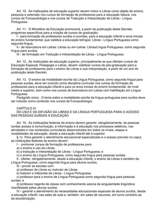 Art. 10. As instituições de educação superior devem incluir a Libras como objeto de ensino,
pesquisa e extensão nos cursos de formação de professores para a educação básica, nos
cursos de Fonoaudiologia e nos cursos de Tradução e Interpretação de Libras - Língua
Portuguesa.
Art. 11. O Ministério da Educação promoverá, a partir da publicação deste Decreto,
programas específicos para a criação de cursos de graduação:
I - para formação de professores surdos e ouvintes, para a educação infantil e anos iniciais
do ensino fundamental, que viabilize a educação bilíngüe: Libras - Língua Portuguesa como
segunda língua;
II - de licenciatura em Letras: Libras ou em Letras: Libras/Língua Portuguesa, como segunda
língua para surdos;
III - de formação em Tradução e Interpretação de Libras - Língua Portuguesa.
Art. 12. As instituições de educação superior, principalmente as que ofertam cursos de
Educação Especial, Pedagogia e Letras, devem viabilizar cursos de pós-graduação para a
formação de professores para o ensino de Libras e sua interpretação, a partir de um ano da
publicação deste Decreto.
Art. 13. O ensino da modalidade escrita da Língua Portuguesa, como segunda língua para
pessoas surdas, deve ser incluído como disciplina curricular nos cursos de formação de
professores para a educação infantil e para os anos iniciais do ensino fundamental, de nível
médio e superior, bem como nos cursos de licenciatura em Letras com habilitação em Língua
Portuguesa.
Parágrafo único. O tema sobre a modalidade escrita da língua portuguesa para surdos deve
ser incluído como conteúdo nos cursos de Fonoaudiologia.
CAPÍTULO IV
DO USO E DA DIFUSÃO DA LIBRAS E DA LÍNGUA PORTUGUESA PARA O ACESSO
DAS PESSOAS SURDAS À EDUCAÇÃO
Art. 14. As instituições federais de ensino devem garantir, obrigatoriamente, às pessoas
surdas acesso à comunicação, à informação e à educação nos processos seletivos, nas
atividades e nos conteúdos curriculares desenvolvidos em todos os níveis, etapas e
modalidades de educação, desde a educação infantil até à superior.
§ 1o Para garantir o atendimento educacional especializado e o acesso previsto no caput,
as instituições federais de ensino devem:
I - promover cursos de formação de professores para:
a) o ensino e uso da Libras;
b) a tradução e interpretação de Libras - Língua Portuguesa; e
c) o ensino da Língua Portuguesa, como segunda língua para pessoas surdas;
II - ofertar, obrigatoriamente, desde a educação infantil, o ensino da Libras e também da
Língua Portuguesa, como segunda língua para alunos surdos;
III - prover as escolas com:
a) professor de Libras ou instrutor de Libras;
b) tradutor e intérprete de Libras - Língua Portuguesa;
c) professor para o ensino de Língua Portuguesa como segunda língua para pessoas
surdas; e
d) professor regente de classe com conhecimento acerca da singularidade lingüística
manifestada pelos alunos surdos;
IV - garantir o atendimento às necessidades educacionais especiais de alunos surdos, desde
a educação infantil, nas salas de aula e, também, em salas de recursos, em turno contrário ao
da escolarização;
 
