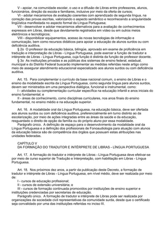 V - apoiar, na comunidade escolar, o uso e a difusão de Libras entre professores, alunos,
funcionários, direção da escola e familiares, inclusive por meio da oferta de cursos;
VI - adotar mecanismos de avaliação coerentes com aprendizado de segunda língua, na
correção das provas escritas, valorizando o aspecto semântico e reconhecendo a singularidade
lingüística manifestada no aspecto formal da Língua Portuguesa;
VII - desenvolver e adotar mecanismos alternativos para a avaliação de conhecimentos
expressos em Libras, desde que devidamente registrados em vídeo ou em outros meios
eletrônicos e tecnológicos;
VIII - disponibilizar equipamentos, acesso às novas tecnologias de informação e
comunicação, bem como recursos didáticos para apoiar a educação de alunos surdos ou com
deficiência auditiva.
§ 2o O professor da educação básica, bilíngüe, aprovado em exame de proficiência em
tradução e interpretação de Libras - Língua Portuguesa, pode exercer a função de tradutor e
intérprete de Libras - Língua Portuguesa, cuja função é distinta da função de professor docente.
§ 3o As instituições privadas e as públicas dos sistemas de ensino federal, estadual,
municipal e do Distrito Federal buscarão implementar as medidas referidas neste artigo como
meio de assegurar atendimento educacional especializado aos alunos surdos ou com deficiência
auditiva.
Art. 15. Para complementar o currículo da base nacional comum, o ensino de Libras e o
ensino da modalidade escrita da Língua Portuguesa, como segunda língua para alunos surdos,
devem ser ministrados em uma perspectiva dialógica, funcional e instrumental, como:
I - atividades ou complementação curricular específica na educação infantil e anos iniciais do
ensino fundamental; e
II - áreas de conhecimento, como disciplinas curriculares, nos anos finais do ensino
fundamental, no ensino médio e na educação superior.
Art. 16. A modalidade oral da Língua Portuguesa, na educação básica, deve ser ofertada
aos alunos surdos ou com deficiência auditiva, preferencialmente em turno distinto ao da
escolarização, por meio de ações integradas entre as áreas da saúde e da educação,
resguardado o direito de opção da família ou do próprio aluno por essa modalidade.
Parágrafo único. A definição de espaço para o desenvolvimento da modalidade oral da
Língua Portuguesa e a definição dos profissionais de Fonoaudiologia para atuação com alunos
da educação básica são de competência dos órgãos que possuam estas atribuições nas
unidades federadas.
CAPÍTULO V
DA FORMAÇÃO DO TRADUTOR E INTÉRPRETE DE LIBRAS - LÍNGUA PORTUGUESA
Art. 17. A formação do tradutor e intérprete de Libras - Língua Portuguesa deve efetivar-se
por meio de curso superior de Tradução e Interpretação, com habilitação em Libras - Língua
Portuguesa.
Art. 18. Nos próximos dez anos, a partir da publicação deste Decreto, a formação de
tradutor e intérprete de Libras - Língua Portuguesa, em nível médio, deve ser realizada por meio
de:
I - cursos de educação profissional;
II - cursos de extensão universitária; e
III - cursos de formação continuada promovidos por instituições de ensino superior e
instituições credenciadas por secretarias de educação.
Parágrafo único. A formação de tradutor e intérprete de Libras pode ser realizada por
organizações da sociedade civil representativas da comunidade surda, desde que o certificado
seja convalidado por uma das instituições referidas no inciso III.
 