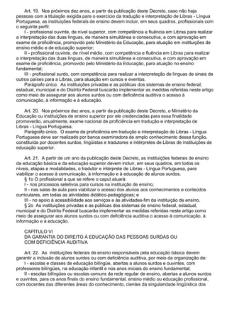 Art. 19. Nos próximos dez anos, a partir da publicação deste Decreto, caso não haja
pessoas com a titulação exigida para o exercício da tradução e interpretação de Libras - Língua
Portuguesa, as instituições federais de ensino devem incluir, em seus quadros, profissionais com
o seguinte perfil:
I - profissional ouvinte, de nível superior, com competência e fluência em Libras para realizar
a interpretação das duas línguas, de maneira simultânea e consecutiva, e com aprovação em
exame de proficiência, promovido pelo Ministério da Educação, para atuação em instituições de
ensino médio e de educação superior;
II - profissional ouvinte, de nível médio, com competência e fluência em Libras para realizar
a interpretação das duas línguas, de maneira simultânea e consecutiva, e com aprovação em
exame de proficiência, promovido pelo Ministério da Educação, para atuação no ensino
fundamental;
III - profissional surdo, com competência para realizar a interpretação de línguas de sinais de
outros países para a Libras, para atuação em cursos e eventos.
Parágrafo único. As instituições privadas e as públicas dos sistemas de ensino federal,
estadual, municipal e do Distrito Federal buscarão implementar as medidas referidas neste artigo
como meio de assegurar aos alunos surdos ou com deficiência auditiva o acesso à
comunicação, à informação e à educação.
Art. 20. Nos próximos dez anos, a partir da publicação deste Decreto, o Ministério da
Educação ou instituições de ensino superior por ele credenciadas para essa finalidade
promoverão, anualmente, exame nacional de proficiência em tradução e interpretação de
Libras - Língua Portuguesa.
Parágrafo único. O exame de proficiência em tradução e interpretação de Libras - Língua
Portuguesa deve ser realizado por banca examinadora de amplo conhecimento dessa função,
constituída por docentes surdos, lingüistas e tradutores e intérpretes de Libras de instituições de
educação superior.
Art. 21. A partir de um ano da publicação deste Decreto, as instituições federais de ensino
da educação básica e da educação superior devem incluir, em seus quadros, em todos os
níveis, etapas e modalidades, o tradutor e intérprete de Libras - Língua Portuguesa, para
viabilizar o acesso à comunicação, à informação e à educação de alunos surdos.
§ 1o O profissional a que se refere o caput atuará:
I - nos processos seletivos para cursos na instituição de ensino;
II - nas salas de aula para viabilizar o acesso dos alunos aos conhecimentos e conteúdos
curriculares, em todas as atividades didático-pedagógicas; e
III - no apoio à acessibilidade aos serviços e às atividades-fim da instituição de ensino.
§ 2o As instituições privadas e as públicas dos sistemas de ensino federal, estadual,
municipal e do Distrito Federal buscarão implementar as medidas referidas neste artigo como
meio de assegurar aos alunos surdos ou com deficiência auditiva o acesso à comunicação, à
informação e à educação.
CAPÍTULO VI
DA GARANTIA DO DIREITO À EDUCAÇÃO DAS PESSOAS SURDAS OU
COM DEFICIÊNCIA AUDITIVA
Art. 22. As instituições federais de ensino responsáveis pela educação básica devem
garantir a inclusão de alunos surdos ou com deficiência auditiva, por meio da organização de:
I - escolas e classes de educação bilíngüe, abertas a alunos surdos e ouvintes, com
professores bilíngües, na educação infantil e nos anos iniciais do ensino fundamental;
II - escolas bilíngües ou escolas comuns da rede regular de ensino, abertas a alunos surdos
e ouvintes, para os anos finais do ensino fundamental, ensino médio ou educação profissional,
com docentes das diferentes áreas do conhecimento, cientes da singularidade lingüística dos
 
