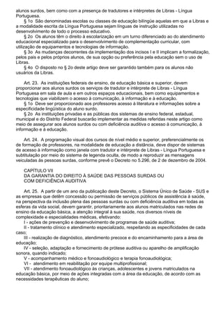 alunos surdos, bem como com a presença de tradutores e intérpretes de Libras - Língua
Portuguesa.
§ 1o São denominadas escolas ou classes de educação bilíngüe aquelas em que a Libras e
a modalidade escrita da Língua Portuguesa sejam línguas de instrução utilizadas no
desenvolvimento de todo o processo educativo.
§ 2o Os alunos têm o direito à escolarização em um turno diferenciado ao do atendimento
educacional especializado para o desenvolvimento de complementação curricular, com
utilização de equipamentos e tecnologias de informação.
§ 3o As mudanças decorrentes da implementação dos incisos I e II implicam a formalização,
pelos pais e pelos próprios alunos, de sua opção ou preferência pela educação sem o uso de
Libras.
§ 4o O disposto no § 2o deste artigo deve ser garantido também para os alunos não
usuários da Libras.
Art. 23. As instituições federais de ensino, de educação básica e superior, devem
proporcionar aos alunos surdos os serviços de tradutor e intérprete de Libras - Língua
Portuguesa em sala de aula e em outros espaços educacionais, bem como equipamentos e
tecnologias que viabilizem o acesso à comunicação, à informação e à educação.
§ 1o Deve ser proporcionado aos professores acesso à literatura e informações sobre a
especificidade lingüística do aluno surdo.
§ 2o As instituições privadas e as públicas dos sistemas de ensino federal, estadual,
municipal e do Distrito Federal buscarão implementar as medidas referidas neste artigo como
meio de assegurar aos alunos surdos ou com deficiência auditiva o acesso à comunicação, à
informação e à educação.
Art. 24. A programação visual dos cursos de nível médio e superior, preferencialmente os
de formação de professores, na modalidade de educação a distância, deve dispor de sistemas
de acesso à informação como janela com tradutor e intérprete de Libras - Língua Portuguesa e
subtitulação por meio do sistema de legenda oculta, de modo a reproduzir as mensagens
veiculadas às pessoas surdas, conforme prevê o Decreto no 5.296, de 2 de dezembro de 2004.
CAPÍTULO VII
DA GARANTIA DO DIREITO À SAÚDE DAS PESSOAS SURDAS OU
COM DEFICIÊNCIA AUDITIVA
Art. 25. A partir de um ano da publicação deste Decreto, o Sistema Único de Saúde - SUS e
as empresas que detêm concessão ou permissão de serviços públicos de assistência à saúde,
na perspectiva da inclusão plena das pessoas surdas ou com deficiência auditiva em todas as
esferas da vida social, devem garantir, prioritariamente aos alunos matriculados nas redes de
ensino da educação básica, a atenção integral à sua saúde, nos diversos níveis de
complexidade e especialidades médicas, efetivando:
I - ações de prevenção e desenvolvimento de programas de saúde auditiva;
II - tratamento clínico e atendimento especializado, respeitando as especificidades de cada
caso;
III - realização de diagnóstico, atendimento precoce e do encaminhamento para a área de
educação;
IV - seleção, adaptação e fornecimento de prótese auditiva ou aparelho de amplificação
sonora, quando indicado;
V - acompanhamento médico e fonoaudiológico e terapia fonoaudiológica;
VI - atendimento em reabilitação por equipe multiprofissional;
VII - atendimento fonoaudiológico às crianças, adolescentes e jovens matriculados na
educação básica, por meio de ações integradas com a área da educação, de acordo com as
necessidades terapêuticas do aluno;
 