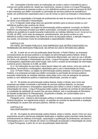 VIII - orientações à família sobre as implicações da surdez e sobre a importância para a
criança com perda auditiva ter, desde seu nascimento, acesso à Libras e à Língua Portuguesa;
IX - atendimento às pessoas surdas ou com deficiência auditiva na rede de serviços do SUS
e das empresas que detêm concessão ou permissão de serviços públicos de assistência à
saúde, por profissionais capacitados para o uso de Libras ou para sua tradução e interpretação;
e
X - apoio à capacitação e formação de profissionais da rede de serviços do SUS para o uso
de Libras e sua tradução e interpretação.
§ 1o O disposto neste artigo deve ser garantido também para os alunos surdos ou com
deficiência auditiva não usuários da Libras.
§ 2o O Poder Público, os órgãos da administração pública estadual, municipal, do Distrito
Federal e as empresas privadas que detêm autorização, concessão ou permissão de serviços
públicos de assistência à saúde buscarão implementar as medidas referidas no art. 3o da Lei no
10.436, de 2002, como meio de assegurar, prioritariamente, aos alunos surdos ou com
deficiência auditiva matriculados nas redes de ensino da educação básica, a atenção integral à
sua saúde, nos diversos níveis de complexidade e especialidades médicas.
CAPÍTULO VIII
DO PAPEL DO PODER PÚBLICO E DAS EMPRESAS QUE DETÊM CONCESSÃO OU
PERMISSÃO DE SERVIÇOS PÚBLICOS, NO APOIO AO USO E DIFUSÃO DA LIBRAS
Art. 26. A partir de um ano da publicação deste Decreto, o Poder Público, as empresas
concessionárias de serviços públicos e os órgãos da administração pública federal, direta e
indireta devem garantir às pessoas surdas o tratamento diferenciado, por meio do uso e difusão
de Libras e da tradução e interpretação de Libras - Língua Portuguesa, realizados por servidores
e empregados capacitados para essa função, bem como o acesso às tecnologias de informação,
conforme prevê o Decreto no 5.296, de 2004.
§ 1o As instituições de que trata o caput devem dispor de, pelo menos, cinco por cento de
servidores, funcionários e empregados capacitados para o uso e interpretação da Libras.
§ 2o O Poder Público, os órgãos da administração pública estadual, municipal e do Distrito
Federal, e as empresas privadas que detêm concessão ou permissão de serviços públicos
buscarão implementar as medidas referidas neste artigo como meio de assegurar às pessoas
surdas ou com deficiência auditiva o tratamento diferenciado, previsto no caput.
Art. 27. No âmbito da administração pública federal, direta e indireta, bem como das
empresas que detêm concessão e permissão de serviços públicos federais, os serviços
prestados por servidores e empregados capacitados para utilizar a Libras e realizar a tradução e
interpretação de Libras - Língua Portuguesa estão sujeitos a padrões de controle de atendimento
e a avaliação da satisfação do usuário dos serviços públicos, sob a coordenação da Secretaria
de Gestão do Ministério do Planejamento, Orçamento e Gestão, em conformidade com o
Decreto no 3.507, de 13 de junho de 2000.
Parágrafo único. Caberá à administração pública no âmbito estadual, municipal e do Distrito
Federal disciplinar, em regulamento próprio, os padrões de controle do atendimento e avaliação
da satisfação do usuário dos serviços públicos, referido no caput.
CAPÍTULO IX
DAS DISPOSIÇÕES FINAIS
Art. 28. Os órgãos da administração pública federal, direta e indireta, devem incluir em seus
orçamentos anuais e plurianuais dotações destinadas a viabilizar ações previstas neste Decreto,
prioritariamente as relativas à formação, capacitação e qualificação de professores, servidores e
empregados para o uso e difusão da Libras e à realização da tradução e interpretação de Libras
- Língua Portuguesa, a partir de um ano da publicação deste Decreto.
 