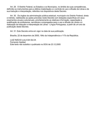 Art. 29. O Distrito Federal, os Estados e os Municípios, no âmbito de suas competências,
definirão os instrumentos para a efetiva implantação e o controle do uso e difusão de Libras e de
sua tradução e interpretação, referidos nos dispositivos deste Decreto.
Art. 30. Os órgãos da administração pública estadual, municipal e do Distrito Federal, direta
e indireta, viabilizarão as ações previstas neste Decreto com dotações específicas em seus
orçamentos anuais e plurianuais, prioritariamente as relativas à formação, capacitação e
qualificação de professores, servidores e empregados para o uso e difusão da Libras e à
realização da tradução e interpretação de Libras - Língua Portuguesa, a partir de um ano da
publicação deste Decreto.
Art. 31. Este Decreto entra em vigor na data de sua publicação.
Brasília, 22 de dezembro de 2005; 184o da Independência e 117o da República.
LUIZ INÁCIO LULA DA SILVA
Fernando Haddad
Este texto não substitui o publicado no DOU de 23.12.2005
 