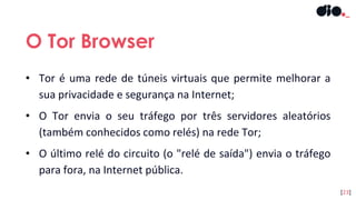 • Tor é uma rede de túneis virtuais que permite melhorar a
sua privacidade e segurança na Internet;
• O Tor envia o seu tráfego por três servidores aleatórios
(também conhecidos como relés) na rede Tor;
• O último relé do circuito (o "relé de saída") envia o tráfego
para fora, na Internet pública.
O Tor Browser
[23]
 