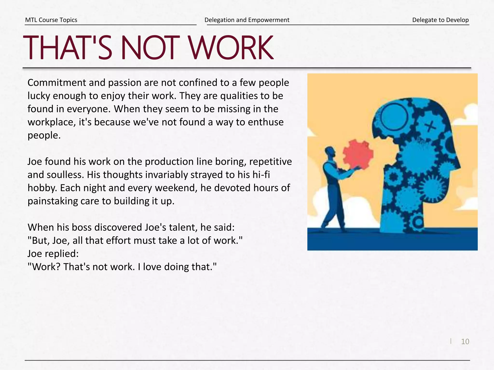 10
|
Delegate to Develop
Delegation and Empowerment
MTL Course Topics
THAT'S NOT WORK
Commitment and passion are not confined to a few people
lucky enough to enjoy their work. They are qualities to be
found in everyone. When they seem to be missing in the
workplace, it's because we've not found a way to enthuse
people.
Joe found his work on the production line boring, repetitive
and soulless. His thoughts invariably strayed to his hi-fi
hobby. Each night and every weekend, he devoted hours of
painstaking care to building it up.
When his boss discovered Joe's talent, he said:
"But, Joe, all that effort must take a lot of work."
Joe replied:
"Work? That's not work. I love doing that."
 