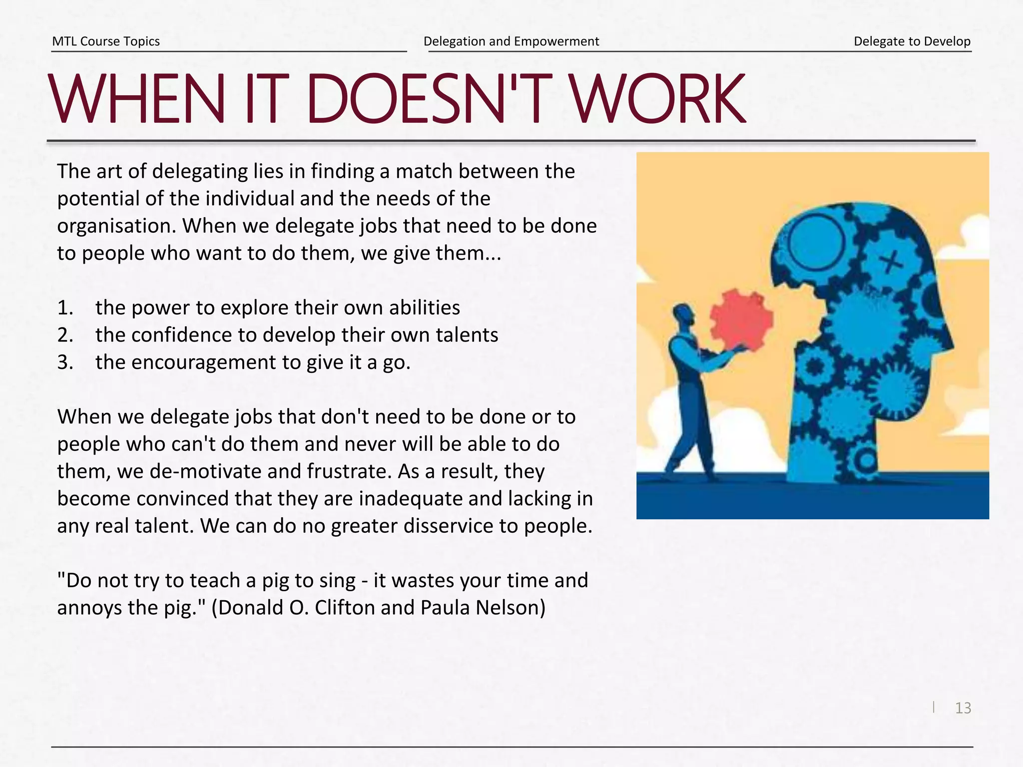 13
|
Delegate to Develop
Delegation and Empowerment
MTL Course Topics
WHEN IT DOESN'T WORK
The art of delegating lies in finding a match between the
potential of the individual and the needs of the
organisation. When we delegate jobs that need to be done
to people who want to do them, we give them...
1. the power to explore their own abilities
2. the confidence to develop their own talents
3. the encouragement to give it a go.
When we delegate jobs that don't need to be done or to
people who can't do them and never will be able to do
them, we de-motivate and frustrate. As a result, they
become convinced that they are inadequate and lacking in
any real talent. We can do no greater disservice to people.
"Do not try to teach a pig to sing - it wastes your time and
annoys the pig." (Donald O. Clifton and Paula Nelson)
 