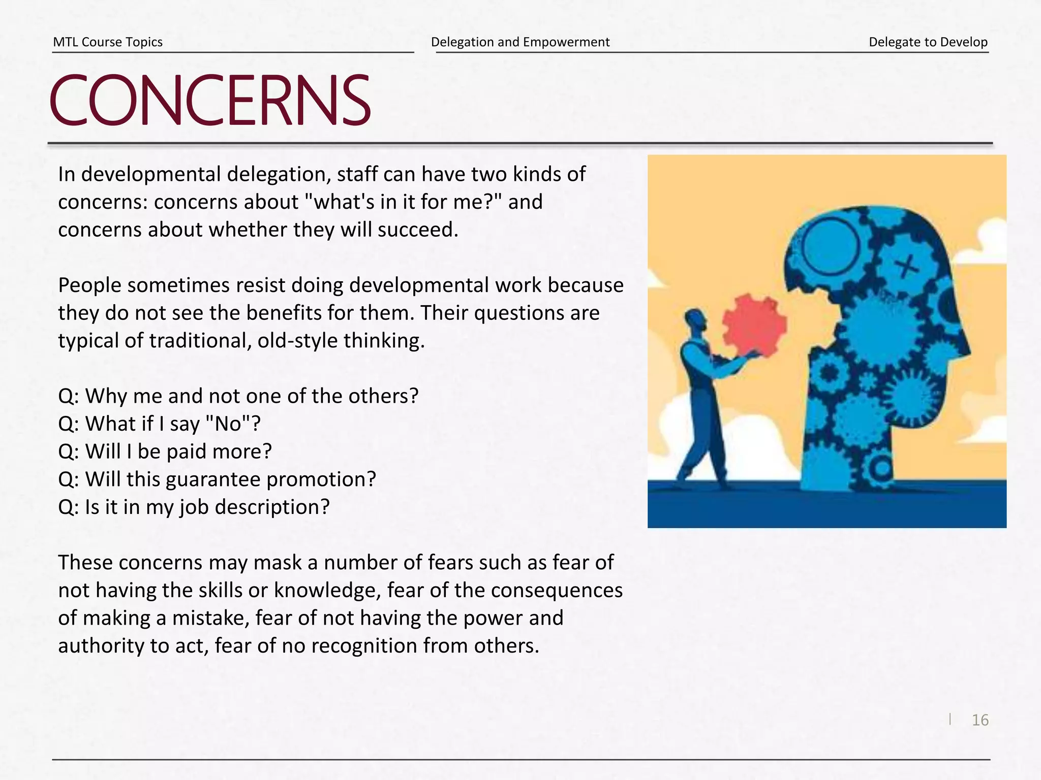 16
|
Delegate to Develop
Delegation and Empowerment
MTL Course Topics
CONCERNS
In developmental delegation, staff can have two kinds of
concerns: concerns about "what's in it for me?" and
concerns about whether they will succeed.
People sometimes resist doing developmental work because
they do not see the benefits for them. Their questions are
typical of traditional, old-style thinking.
Q: Why me and not one of the others?
Q: What if I say "No"?
Q: Will I be paid more?
Q: Will this guarantee promotion?
Q: Is it in my job description?
These concerns may mask a number of fears such as fear of
not having the skills or knowledge, fear of the consequences
of making a mistake, fear of not having the power and
authority to act, fear of no recognition from others.
 