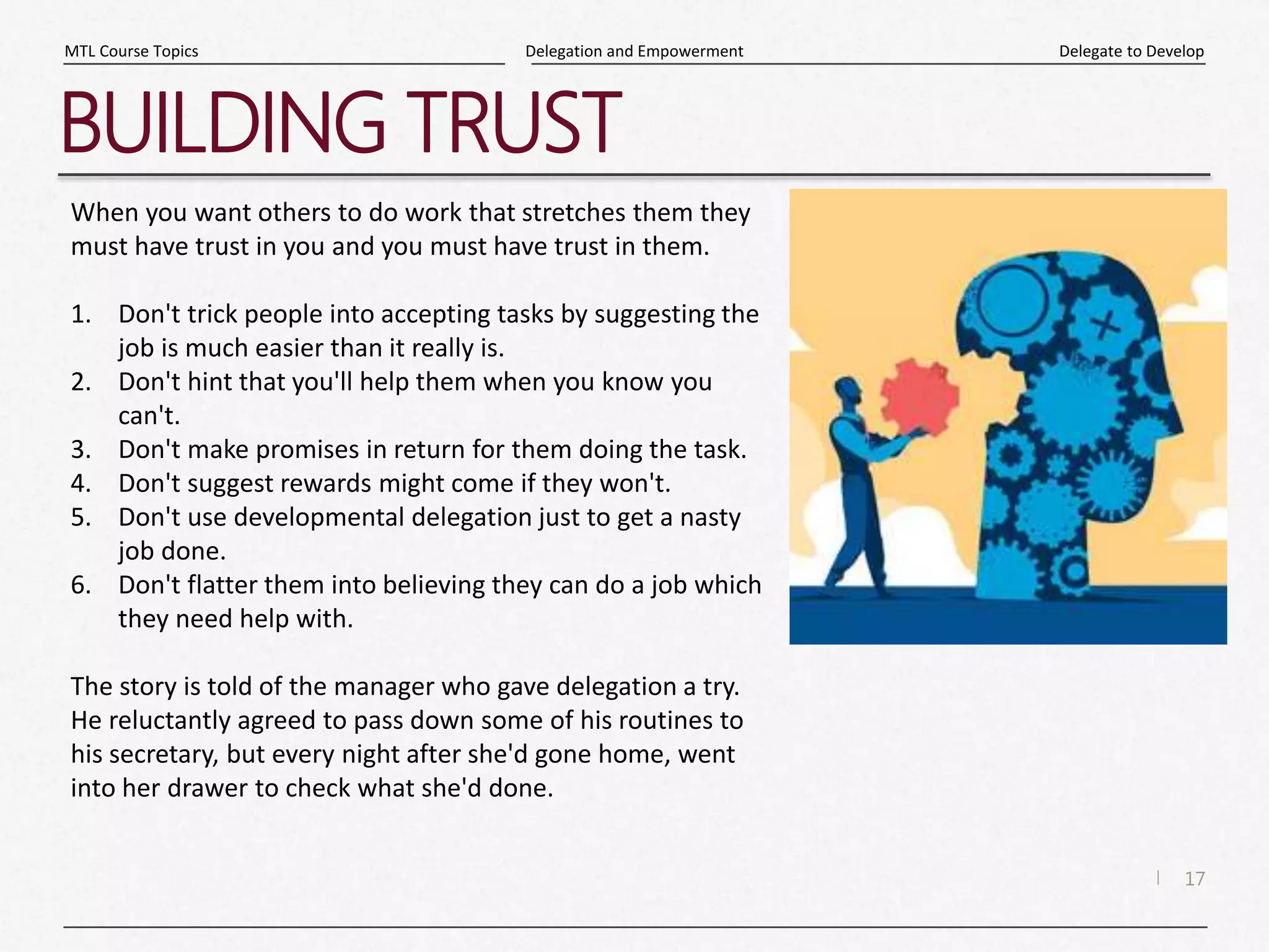 17
|
Delegate to Develop
Delegation and Empowerment
MTL Course Topics
BUILDING TRUST
When you want others to do work that stretches them they
must have trust in you and you must have trust in them.
1. Don't trick people into accepting tasks by suggesting the
job is much easier than it really is.
2. Don't hint that you'll help them when you know you
can't.
3. Don't make promises in return for them doing the task.
4. Don't suggest rewards might come if they won't.
5. Don't use developmental delegation just to get a nasty
job done.
6. Don't flatter them into believing they can do a job which
they need help with.
The story is told of the manager who gave delegation a try.
He reluctantly agreed to pass down some of his routines to
his secretary, but every night after she'd gone home, went
into her drawer to check what she'd done.
 