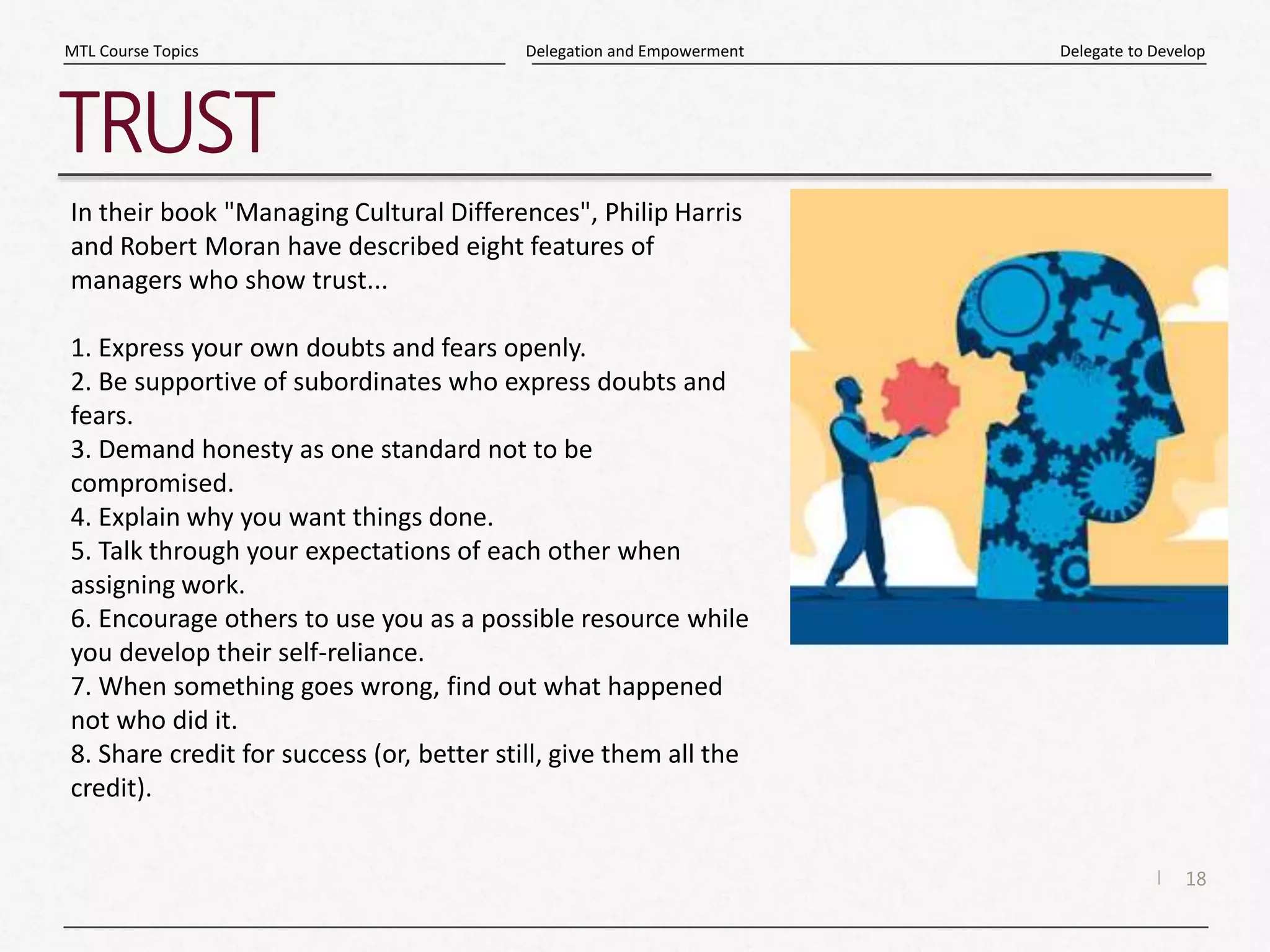 18
|
Delegate to Develop
Delegation and Empowerment
MTL Course Topics
TRUST
In their book "Managing Cultural Differences", Philip Harris
and Robert Moran have described eight features of
managers who show trust...
1. Express your own doubts and fears openly.
2. Be supportive of subordinates who express doubts and
fears.
3. Demand honesty as one standard not to be
compromised.
4. Explain why you want things done.
5. Talk through your expectations of each other when
assigning work.
6. Encourage others to use you as a possible resource while
you develop their self-reliance.
7. When something goes wrong, find out what happened
not who did it.
8. Share credit for success (or, better still, give them all the
credit).
 