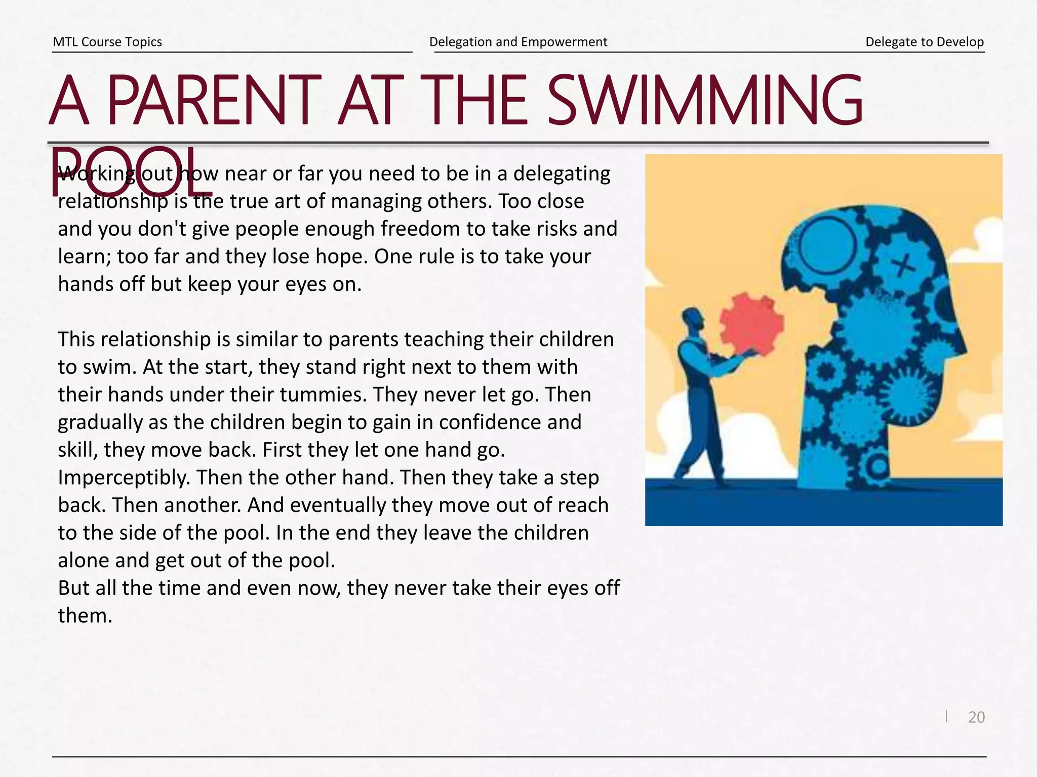 20
|
Delegate to Develop
Delegation and Empowerment
MTL Course Topics
A PARENT AT THE SWIMMING
POOL
Working out how near or far you need to be in a delegating
relationship is the true art of managing others. Too close
and you don't give people enough freedom to take risks and
learn; too far and they lose hope. One rule is to take your
hands off but keep your eyes on.
This relationship is similar to parents teaching their children
to swim. At the start, they stand right next to them with
their hands under their tummies. They never let go. Then
gradually as the children begin to gain in confidence and
skill, they move back. First they let one hand go.
Imperceptibly. Then the other hand. Then they take a step
back. Then another. And eventually they move out of reach
to the side of the pool. In the end they leave the children
alone and get out of the pool.
But all the time and even now, they never take their eyes off
them.
 