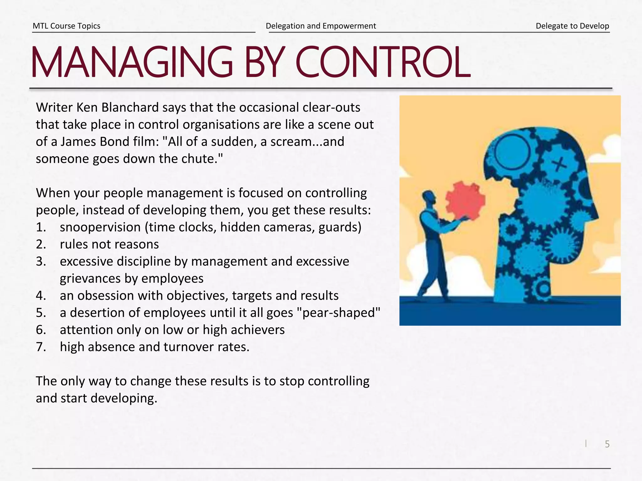 5
|
Delegate to Develop
Delegation and Empowerment
MTL Course Topics
MANAGING BY CONTROL
Writer Ken Blanchard says that the occasional clear-outs
that take place in control organisations are like a scene out
of a James Bond film: "All of a sudden, a scream...and
someone goes down the chute."
When your people management is focused on controlling
people, instead of developing them, you get these results:
1. snoopervision (time clocks, hidden cameras, guards)
2. rules not reasons
3. excessive discipline by management and excessive
grievances by employees
4. an obsession with objectives, targets and results
5. a desertion of employees until it all goes "pear-shaped"
6. attention only on low or high achievers
7. high absence and turnover rates.
The only way to change these results is to stop controlling
and start developing.
 